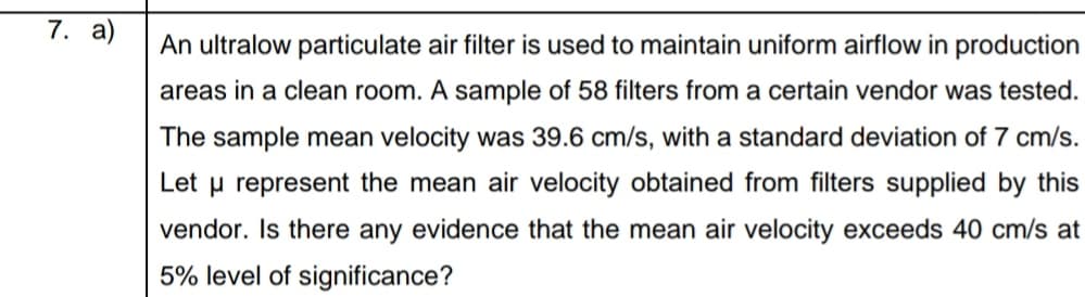 An ultralow particulate air filter is used to maintain uniform airflow in production
areas in a clean room. A sample of 58 filters from a certain vendor was tested.
The sample mean velocity was 39.6 cm/s, with a standard deviation of 7 cm/s.
Let u represent the mean air velocity obtained from filters supplied by this
vendor. Is there any evidence that the mean air velocity exceeds 40 cm/s at
5% level of significance?
