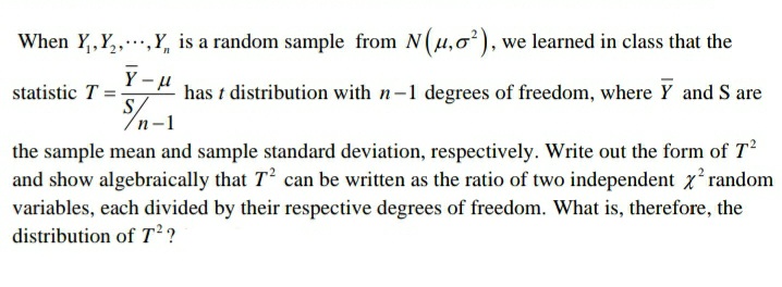 When Y,,Y,..,Y, is a random sample from N(u,0), we learned in class that the
statistic T
S
" has t distribution with n-1 degrees of freedom, where Y and S are
the sample mean and sample standard deviation, respectively. Write out the form of T?
and show algebraically that T' can be written as the ratio of two independent x random
variables, each divided by their respective degrees of freedom. What is, therefore, the
distribution of T?
