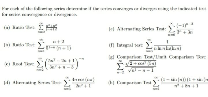 For each of the following series determine if the series converges or diverges using the indicated test
for series convergence or divergence.
(-1)"-2
(a) Ratio Test: E
n³+n?
(n+1)!
n=0
(e) Alternating Series Test:
3" + 3n
n=0
n+2
1
(b) Ratio Test:
(f) Integral test:
51-n (n + 1)
n In n In(ln n)
n=1
n=3
(g) Comparison Test/Limit Comparison Test:
5n² – 2n + 1'
3n2 + n – 3
/2 + cos² (5n)
Vn² – n – 1
(c) Root Test:
n=2
(1 – sin (n)) (1 + sin (n
n² + 8n +1
4n cos (na)
(d) Alternating Series Test:
(h) Comparison Test
2n2 + 1
n=3
n=1
