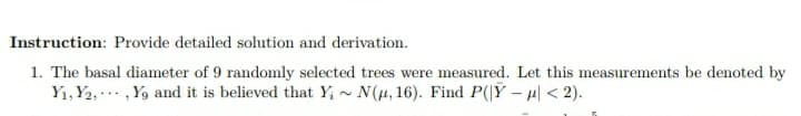 Instruction: Provide detailed solution and derivation.
1. The basal diameter of 9 randomly selected trees were measured. Let this measurements be denoted by
Y1, Y2, , Y9 and it is believed that Y; ~ N(µ, 16). Find P(|Ÿ – H| < 2).
