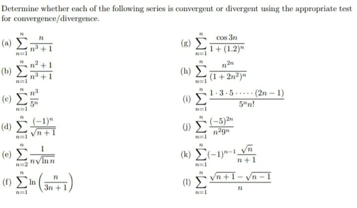 Determine whether each of the following series is convergent or divergent using the appropriate test
for convergence/divergence.
(a)
n3 + 1
cos 3n
(8) E
1+ (1.2)"
n2 +1
(b)
n2n
(h) E
(1+ 2n²)"
n³ + 1
(2n – 1)
5"n!
(c)
1.3.5·
.....
5"
(i)
n=1
(d) (-1)"
Vn +1
(j) 5 (-5)2n
(i)
n29n
n=1
n=1
(e)
n/Inn
( 8) Σ-1-1,
n=2
n+1
n=1
(f) In
Vn +1 – Vn – I
3n +1
(1)
n=1
n=1
