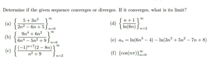 Determine if the given sequence converges or diverges. If it converges, what is its limit?
5+ 3n3
(a)
2n2 – 6n + 5
n+1 ) *
(d)
In(6n) J n=2
(4) {E
n=0
9n + 6n2
(b)
6n4 – 5n² + 9
(e) an = In(6n³ – 4) – In(3n³ + 5n² – 7n + 8)
%3D
n=6
(-1)"+7(2 – 8n) \
n² + 9
(c)
(f) {cos(n7)}o
In=2
