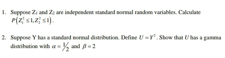 1. Suppose Zı and Z2 are independent standard normal random variables. Calculate
P(z; s1,Z; s1).
2. Suppose Y has a standard normal distribution. Define U = Y. Show that U has a gamma
distribution with a = % and Bß =2
