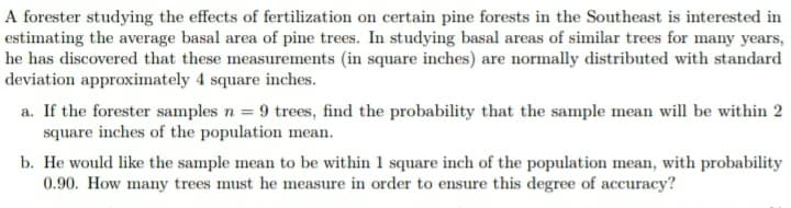A forester studying the effects of fertilization on certain pine forests in the Southeast is interested in
estimating the average basal area of pine trees. In studying basal areas of similar trees for many years,
he has discovered that these measurements (in square inches) are normally distributed with standard
deviation approximately 4 square inches.
a. If the forester samples n = 9 trees, find the probability that the sample mean will be within 2
square inches of the population mean.
b. He would like the sample mean to be within 1 square inch of the population mean, with probability
0.90. How many trees must he measure in order to ensure this degree of accuracy?

