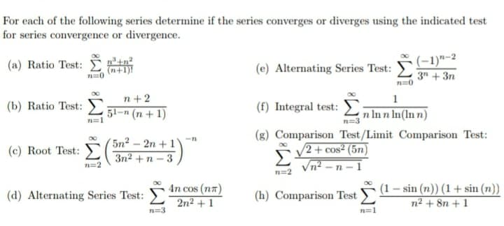 For each of the following series determine if the series converges or diverges using the indicated test
for series convergence or divergence.
(-1)"-2
3" + 3n
(a) Ratio Test: D
(e) Alternating Series Test:
n=0
n+ 2
1
(b) Ratio Test:
(f) Integral test:
51-n (n + 1)
n In n In(ln n)
n=3
(g) Comparison Test/Limit Comparison Test:
(5n² – 2n + 1
3n2 +n – 3
V2 + cos² (5n)
Vn? – n – 1
(c) Root Test:
n=2
n=2
4n cos (nn)
2n2 + 1
(1 – sin (n)) (1+ sin (n))
n2 + 8n + 1
(d) Alternating Series Test:
(h) Comparison Test
n=3
n=1
