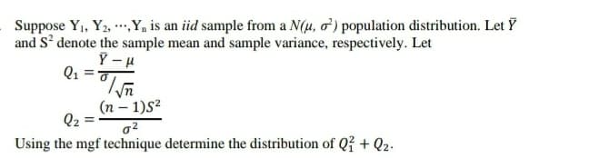 Suppose Y1, Y2, ,Y, is an iid sample from a N(4, o') population distribution. Let Y
and S' denote the sample mean and sample variance, respectively. Let
Q1 =0
(n – 1)S2
Q2
%3D
Using the mgf technique determine the distribution of Qž + Q2.
