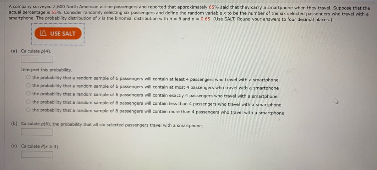 A company surveyed 2,600 North American airline passengers and reported that approximately 65% said that they carry a smartphone when they travel. Suppose that the
actual percentage is 65%. Consider randomly selecting six passengers and define the random variable x to be the number of the six selected passengers who travel with a
smartphone. The probability distribution of x is the binomial distribution with n = 6 and p = 0.65. (Use SALT. Round your answers to four decimal places.)
n USE SALT
(a) Calculate p(4).
Interpret this probability.
O the probability that a random sample of 6 passengers will contain at least 4 passengers who travel with a smartphone
O the probability that a random sample of 6 passengers will contain at most 4 passengers who travel with a smartphone
O the probability that a random sample of 6 passengers will contain exactly 4 passengers who travel with a smartphone
O the probability that a random sample of 6 passengers will contain less than 4 passengers who travel with a smartphone
O the probability that a random sample of 6 passengers will contain more than 4 passengers who travel with a smartphone
(b) Calculate p(6), the probability that all six selected passengers travel with a smartphone.
(c) Calculate P(x 2 4).
