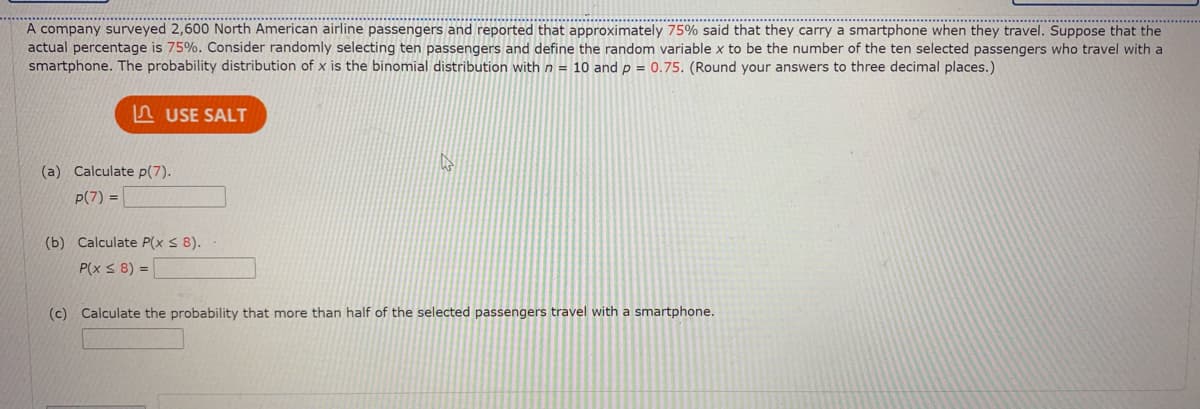 A company surveyed 2,600 North American airline passengers and reported that approximately 75% said that they carry a smartphone when they travel. Suppose that the
actual percentage is 75%. Consider randomly selecting ten passengers and define the random variable x to be the number of the ten selected passengers who travel with a
smartphone. The probability distribution of x is the binomial distribution with n = 10 andp = 0.75. (Round your answers to three decimal places.)
n USE SALT
(a) Calculate p(7).
p(7) =
(b) Calculate P(x S 8).
P(x < 8) =
(c) Calculate the probability that more than half of the selected passengers travel with a smartphone.
