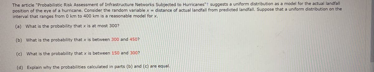 The article "Probabilistic Risk Assessment of Infrastructure Networks Subjected to Hurricanes"t suggests a uniform distribution as a model for the actual landfall
position of the eye of a hurricane. Consider the random variable x = distance of actual landfall from predicted landfall. Suppose that a uniform distribution on the
interval that ranges from 0 km to 400 km is a reasonable model for x.
(a) What is the probability that x is at most 300?
(b) What is the probability that x is between 300 and 450?
(c) What is the probability that x is between 150 and 300?
(d) Explain why the probabilities calculated in parts (b) and (c) are equal.
