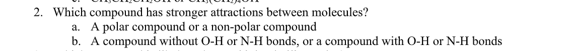 2. Which compound has stronger attractions between molecules?
a. A polar compound or a non-polar compound
b. A compound without O-H
N-H bonds, or a compound with O-H or N-H bonds
