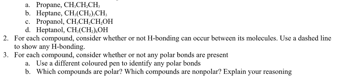 a. Propane, CH,CH,CH3
b. Heptane, CH,(CH,);CH;
c. Propanol, CH;CH,CH,OH
d. Heptanol, CH;(CH,),OH
2. For each compound, consider whether or not H-bonding can occur between its molecules. Use a dashed line
to show any H-bonding.
3. For each compound, consider whether or not any polar bonds are present
a. Use a different coloured pen to identify any polar bonds
b. Which compounds are polar? Which compounds are nonpolar? Explain your reasoning
