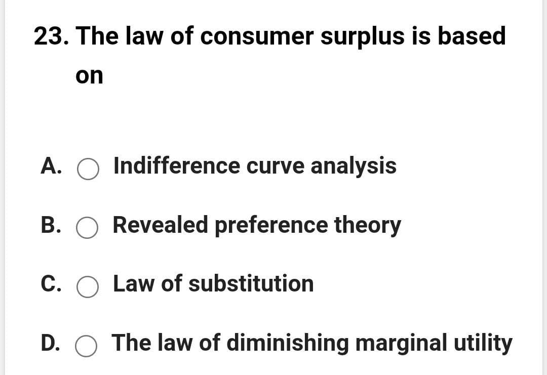 23. The law of consumer surplus is based
on
A. O Indifference curve analysis
B. O Revealed preference theory
C. O Law of substitution
D. O The law of diminishing marginal utility
