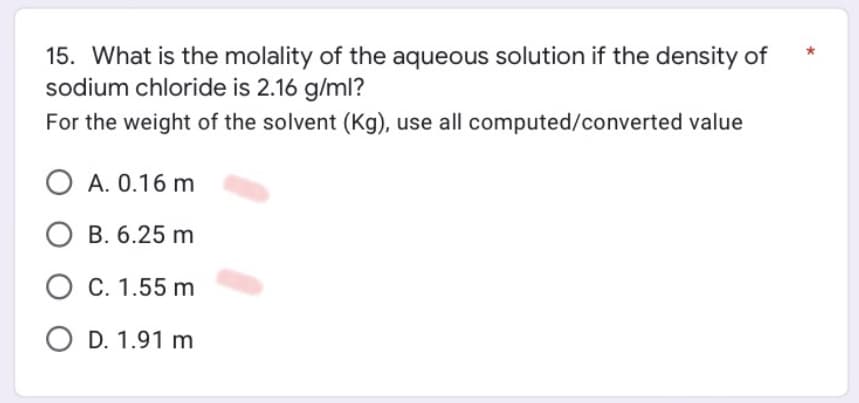 15. What is the molality of the aqueous solution if the density of
sodium chloride is 2.16 g/ml?
For the weight of the solvent (Kg), use all computed/converted value
O A. 0.16 m
O B. 6.25 m
O C. 1.55 m
O D. 1.91 m
*