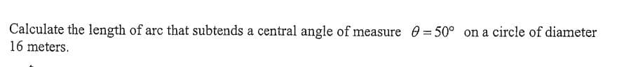 Calculate the length of arc that subtends a central angle of measure 0 = 50° on a circle of diameter
16 meters.
