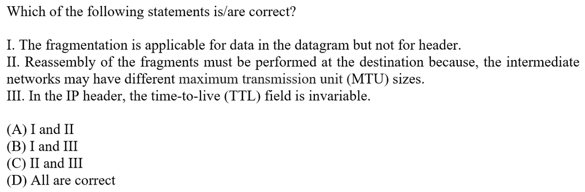 Which of the following statements is/are correct?
I. The fragmentation is applicable for data in the datagram but not for header.
II. Reassembly of the fragments must be performed at the destination because, the intermediate
networks may have different maximum transmission unit (MTU) sizes.
III. In the IP header, the time-to-live (TTL) field is invariable.
(A) I and II
(B) I and III
(С) II and III
(D) All are correct

