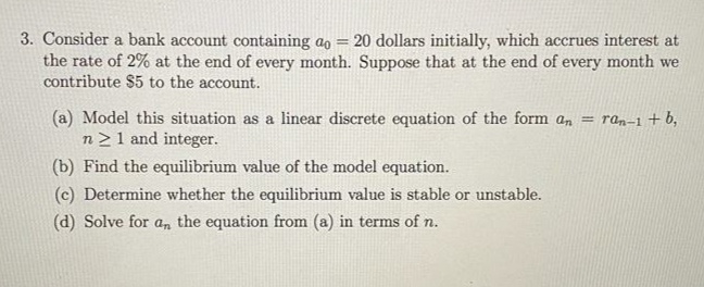 3. Consider a bank account containing ao = 20 dollars initially, which accrues interest at
the rate of 2% at the end of every month. Suppose that at the end of every month we
contribute $5 to the account.
%3!
(a) Model this situation as a linear discrete equation of the form an = ran-1 + b,
n21 and integer.
(b) Find the equilibrium value of the model equation.
(c) Determine whether the equilibrium value is stable or unstable.
(d) Solve for a, the equation from (a) in terms of n.
