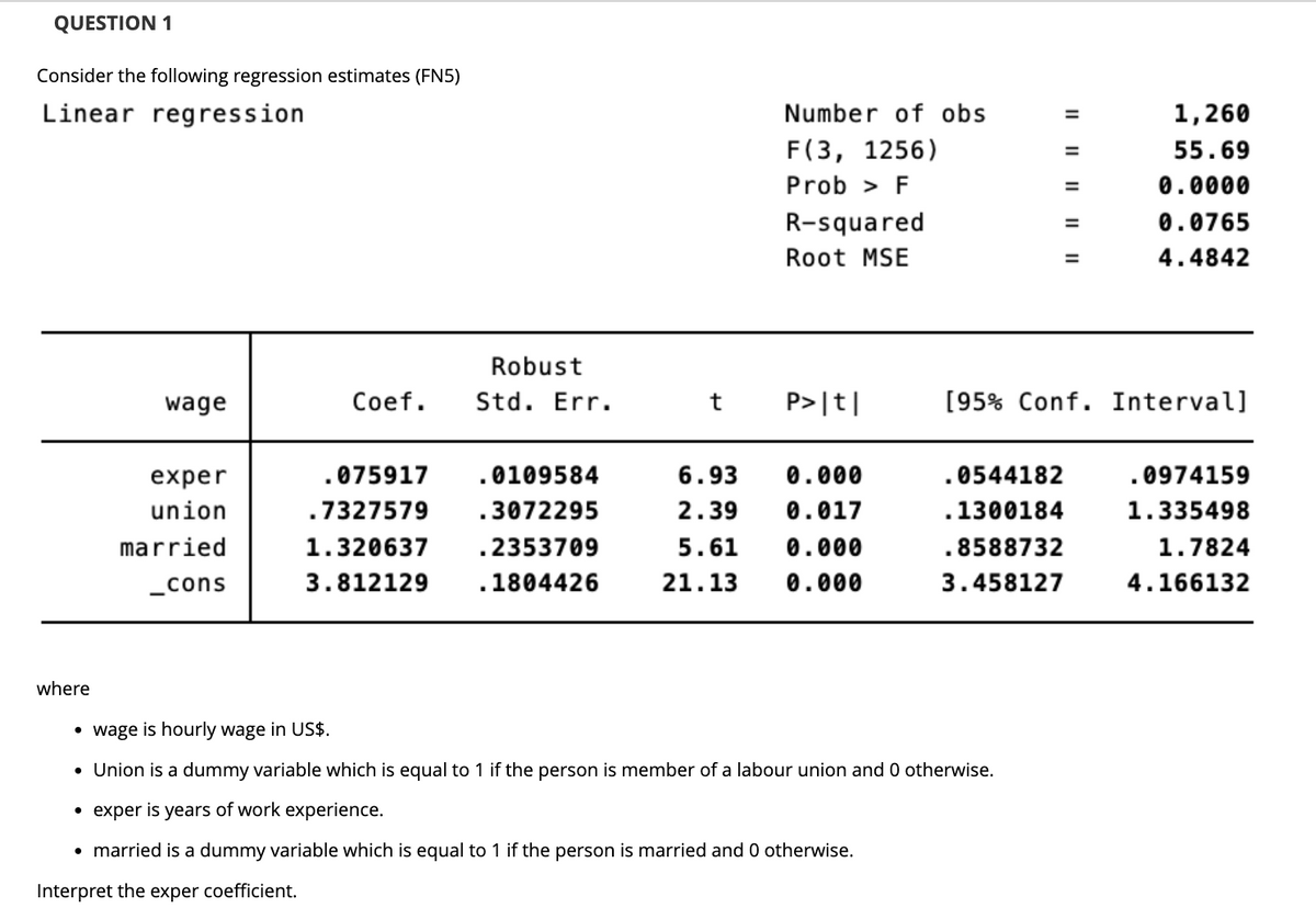 QUESTION 1
Consider the following regression estimates (FN5)
Linear regression
Number of obs
F(3, 1256)
Prob > F
1,260
55.69
0.0000
R-squared
0.0765
Root MSE
4.4842
Robust
wage
Coef. Std. Err.
t
P>|t|
[95% Conf. Interval]
exper
.0544182
.0974159
.075917 .0109584
.7327579 .3072295
6.93 0.000
2.39 0.017
union
.1300184
1.335498
1.320637
.8588732
married
_cons
.2353709
1804426
5.61 0.000
21.13 0.000
1.7824
4.166132
3.812129
3.458127
·
wage is hourly wage in US$.
• Union is a dummy variable which is equal to 1 if the person is member of a labour union and 0 otherwise.
• exper is years of work experience.
• married is a dummy variable which is equal to 1 if the person is married and 0 otherwise.
Interpret the exper coefficient.
where
|| || || || ||
=