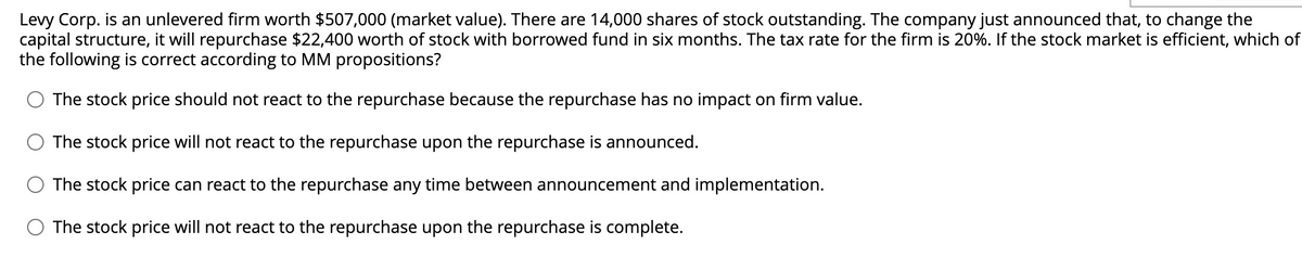 Levy Corp. is an unlevered firm worth $507,000 (market value). There are 14,000 shares of stock outstanding. The company just announced that, to change the
capital structure, it will repurchase $22,400 worth of stock with borrowed fund in six months. The tax rate for the firm is 20%. If the stock market is efficient, which of
the following is correct according to MM propositions?
The stock price should not react to the repurchase because the repurchase has no impact on firm value.
The stock price will not react to the repurchase upon the repurchase is announced.
The stock price can react to the repurchase any time between announcement and implementation.
The stock price will not react to the repurchase upon the repurchase is complete.