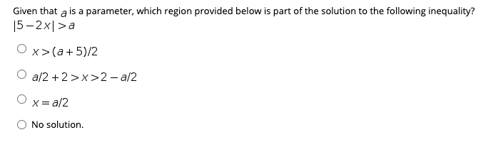 Given that a is a parameter, which region provided below is part of the solution to the following inequality?
|5 – 2x|>a
Оx>(а+5)/2
O a/2 +2 >x>2 - a/2
X=
a/2
O No solution.
