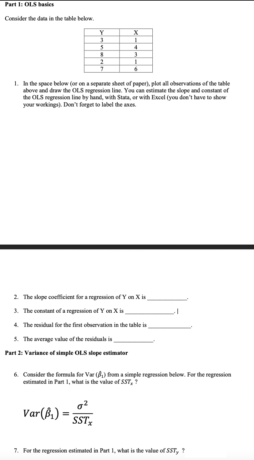 Part 1: OLS basics
Consider the data in the table below.
Y
X
3
1
4
8
3
2
1
7
1. In the space below (or on a separate sheet of paper), plot all observations of the table
above and draw the OLS regression line. You can estimate the slope and constant of
the OLS regression line by hand, with Stata, or with Excel (you don’t have to show
your workings). Don’t forget to label the axes.
2. The slope coefficient for a regression of Y on X is
3. The constant of a regression of Y on X is
4. The residual for the first observation in the table is
5. The average value of the residuals is
Part 2: Variance of simple OLS slope estimator
6. Consider the formula for Var (ß,) from a simple regression below. For the regression
estimated in Part 1, what is the value of SST, ?
Var(ß,) =
SSTx
7. For the regression estimated in Part 1, what is the value of SST, ?
