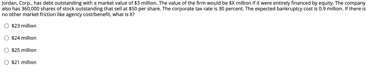 Jordan, Corp., has debt outstanding with a market value of $3 million. The value of the firm would be $X million if it were entirely financed by equity. The company
also has 360,000 shares of stock outstanding that sell at $50 per share. The corporate tax rate is 30 percent. The expected bankruptcy cost is 0.9 million. If there is
no other market friction like agency cost/benefit, what is X?
$23 million
$24 million
$25 million
$21 million