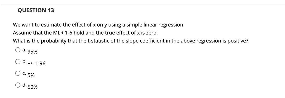 QUESTION 13
We want to estimate the effect of x on y using a simple linear regression.
Assume that the MLR 1-6 hold and the true effect of x is zero.
What is the probability that the t-statistic of the slope coefficient in the above regression is positive?
а.
95%
b. +/- 1.96
C. 5%
d. 50%
