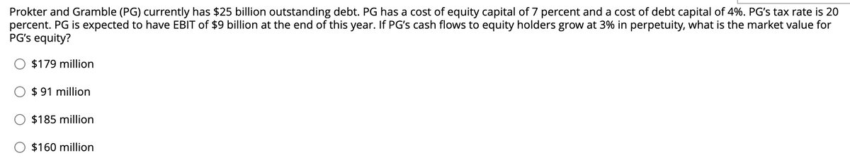 Prokter and Gramble (PG) currently has $25 billion outstanding debt. PG has a cost of equity capital of 7 percent and a cost of debt capital of 4%. PG's tax rate is 20
percent. PG is expected to have EBIT of $9 billion at the end of this year. If PG's cash flows to equity holders grow at 3% in perpetuity, what is the market value for
PG's equity?
$179 million
$91 million
$185 million
$160 million