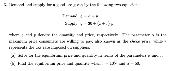 3. Demand and supply for a good are given by the following two equations:
Demand: q = a – p
Supply: q = 30 + (1+7) p
where q and p denote the quantity and price, respectively. The parameter a is the
maximum price consumers are willing to pay, also known as the choke price, while 7
represents the tax rate imposed on suppliers.
(a) Solve for the equilibrium price and quantity in terms of the parameters a and T.
(b) Find the equilibrium price and quantity when T =
10% and a =
50.
