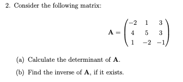 2. Consider the following matrix:
-2
1
3
A =
4
3
1
-2 -1,
(a) Calculate the determinant of A.
(b) Find the inverse of A, if it exists.
