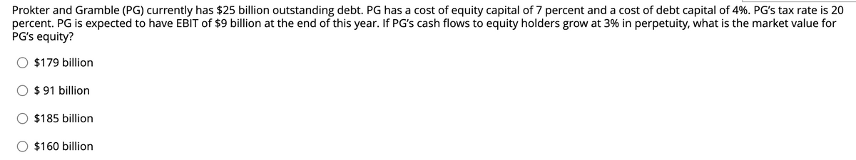Prokter and Gramble (PG) currently has $25 billion outstanding debt. PG has a cost of equity capital of 7 percent and a cost of debt capital of 4%. PG's tax rate is 20
percent. PG is expected to have EBIT of $9 billion at the end of this year. If PG's cash flows to equity holders grow at 3% in perpetuity, what is the market value for
PG's equity?
$179 billion
$91 billion
$185 billion
$160 billion