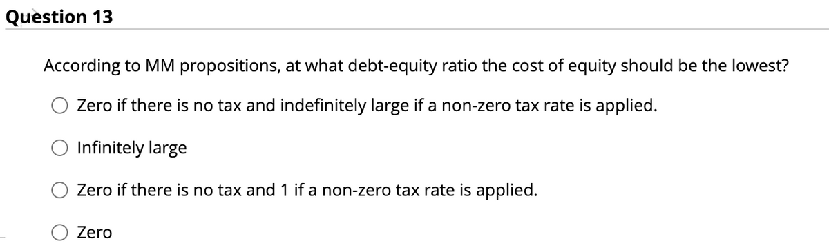 Question 13
According to MM propositions, at what debt-equity ratio the cost of equity should be the lowest?
Zero if there is no tax and indefinitely large if a non-zero tax rate is applied.
O Infinitely large
Zero if there is no tax and 1 if a non-zero tax rate is applied.
Zero