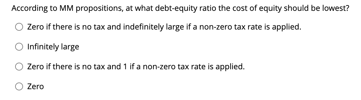 According to MM propositions, at what debt-equity ratio the cost of equity should be lowest?
Zero if there is no tax and indefinitely large if a non-zero tax rate is applied.
Infinitely large
Zero if there is no tax and 1 if a non-zero tax rate is applied.
Zero