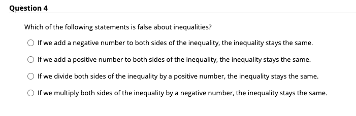 Question 4
Which of the following statements is false about inequalities?
If we add a negative number to both sides of the inequality, the inequality stays the same.
If we add a positive number to both sides of the inequality, the inequality stays the same.
If we divide both sides of the inequality by a positive number, the inequality stays the same.
O If we multiply both sides of the inequality by a negative number, the inequality stays the same.
