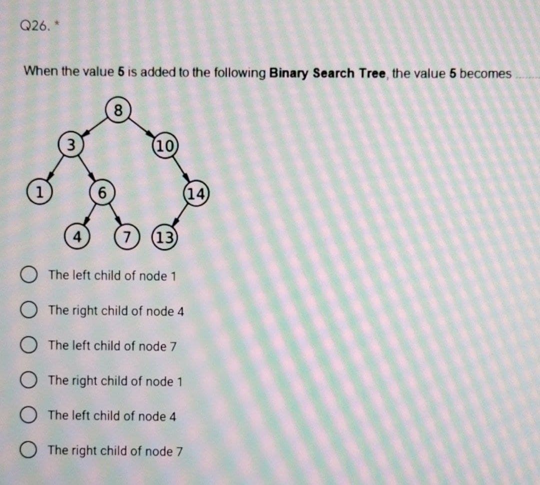 Q26. *
When the value 5 is added to the following Binary Search Tree, the value 5 becomes
8
(10
(14)
7) (13
O The left child of node 1
The right child of node 4
OThe left child of node 7
O The right child of node 1
The left child of node 4
O The right child of node 7
