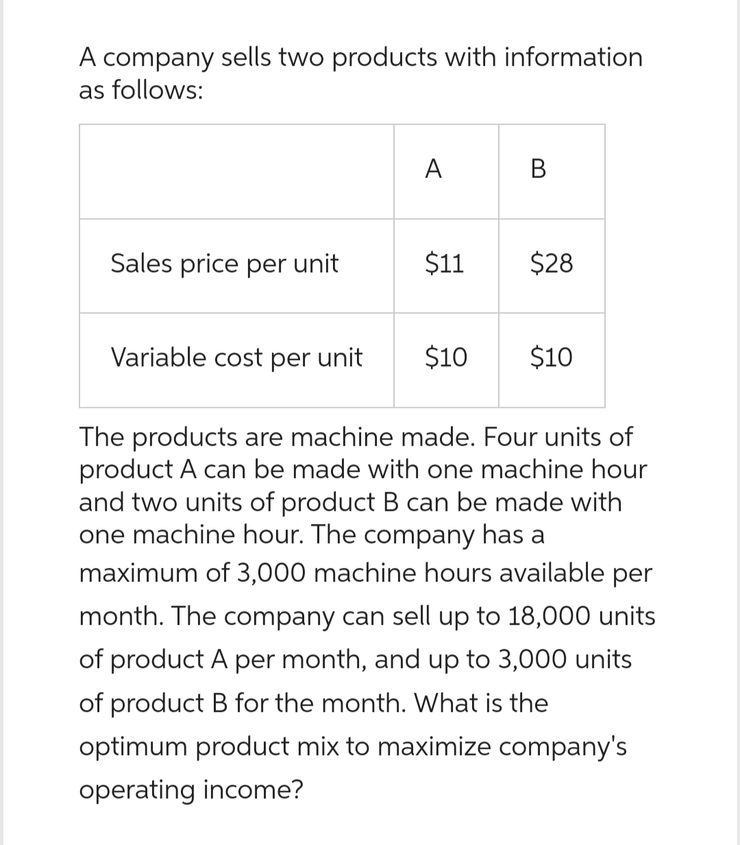 A company sells two products with information
as follows:
Sales price per unit
Variable cost per unit
A
$11
$10
B
$28
$10
The products are machine made. Four units of
product A can be made with one machine hour
and two units of product B can be made with
one machine hour. The company has a
maximum of 3,000 machine hours available per
month. The company can sell up to 18,000 units
of product A per month, and up to 3,000 units
of product B for the month. What is the
optimum product mix to maximize company's
operating income?