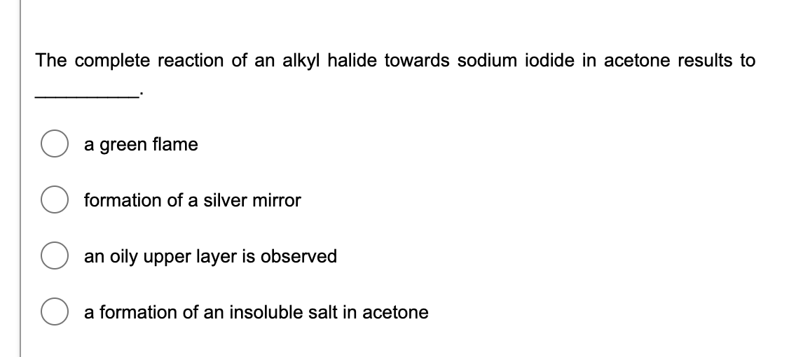 The complete reaction of an alkyl halide towards sodium iodide in acetone results to
a green flame
formation of a silver mirror
an oily upper layer is observed
a formation of an insoluble salt in acetone
