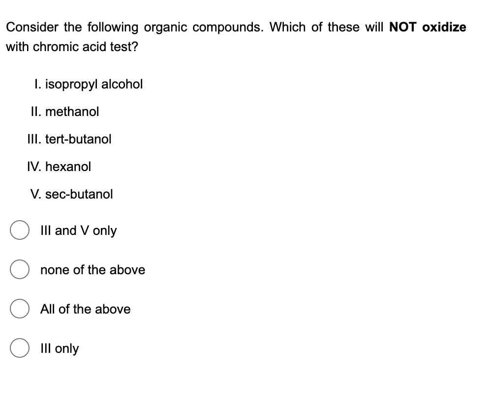 Consider the following organic compounds. Which of these will NOT oxidize
with chromic acid test?
I. isopropyl alcohol
II. methanol
III. tert-butanol
IV. hexanol
V. sec-butanol
III and V only
none of the above
All of the above
III only
