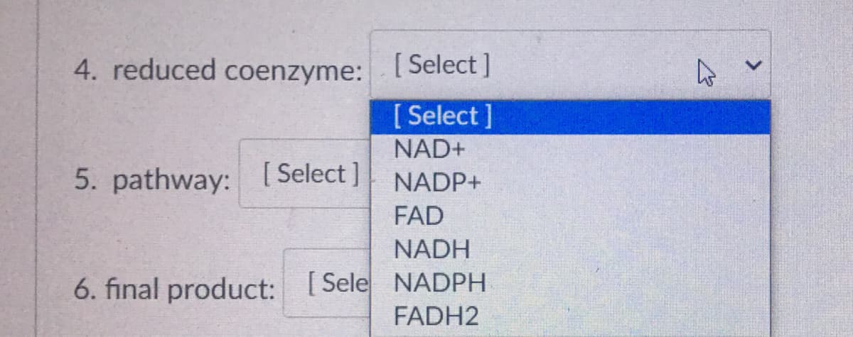 4. reduced coenzyme: [Select ]
[ Select ]
NAD+
5. pathway: [ Select]
NADP+
FAD
NADH
6. final product: [Sele NADPH
FADH2
>
