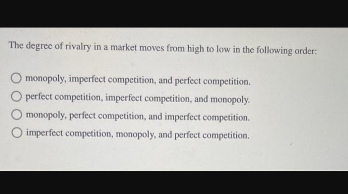 The degree of rivalry in a market moves from high to low in the following order:
monopoly, imperfect competition, and perfect competition.
O perfect competition, imperfect competition, and monopoly.
monopoly, perfect competition, and imperfect competition.
O imperfect competition, monopoly, and perfect competition.