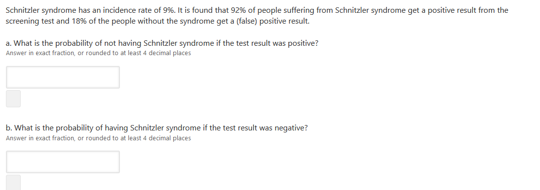 Schnitzler syndrome has an incidence rate of 9%. It is found that 92% of people suffering from Schnitzler syndrome get a positive result from the
screening test and 18% of the people without the syndrome get a (false) positive result.
a. What is the probability of not having Schnitzler syndrome if the test result was positive?
Answer in exact fraction, or rounded to at least 4 decimal places
b. What is the probability of having Schnitzler syndrome if the test result was negative?
Answer in exact fraction, or rounded to at least 4 decimal places
