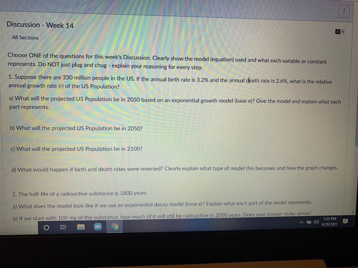 Discussion - Week 14
6 6
All Sections
Choose ONE of the questions for this week's Discussion. Clearly show the model (equation) used and what each variable or constant
represents. Do NOT just plug and chug - explain your reasoning for every step.
1. Suppose there are 330 million people in the US. If the annual birth rate is 3.2% and the annual death rate is 2.6%, what is the relative
annual growth rate (r) of the US Population?
a) What will the projected US Population be in 2030 based on an exponential growth model (base e)? Give the model and explain what each
part represents.
b) What will the projected US Population be in 2050?
c) What will the projected US Population be in 2100?
d) What would happen if birth and death rates were reversed? Clearly explain what type of model this becomes and how the graph changes.
2. The half-life of a radioactive substance is 1800 years.
a) What does the model look like if we use an exponential decay model (base e)? Explain what each part of the model represents.
b) If we start with 100 mg of the substance, how much of it will still be radioactive in 2000 years. Does your answer make sense?
口 )
1:35 PM
4/20/2021
6.
...

