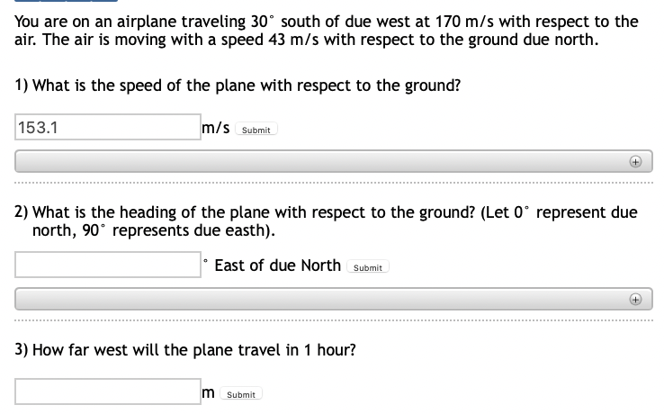You are on an airplane traveling 30° south of due west at 170 m/s with respect to the
air. The air is moving with a speed 43 m/s with respect to the ground due north.
1) What is the speed of the plane with respect to the ground?
153.1
m/s Submit
2) What is the heading of the plane with respect to the ground? (Let 0° represent due
north, 90° represents due easth).
East of due North Submit
3) How far west will the plane travel in 1 hour?
m Submit
