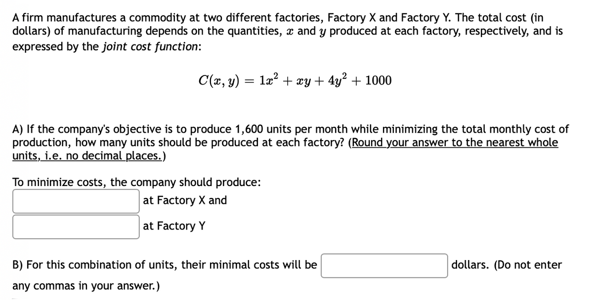 A firm manufactures a commodity at two different factories, Factory X and Factory Y. The total cost (in
dollars) of manufacturing depends on the quantities, x and y produced at each factory, respectively, and is
expressed by the joint cost function:
C(x, y) :
1x? + xy + 4y² + 1000
A) If the company's objective is to produce 1,600 units per month while minimizing the total monthly cost of
production, how many units should be produced at each factory? (Round your answer to the nearest whole
units, i.e. no decimal places.)
To minimize costs, the company should produce:
at Factory X and
at Factory Y
B) For this combination of units, their minimal costs will be
dollars. (Do not enter
any commas in your answer.)
