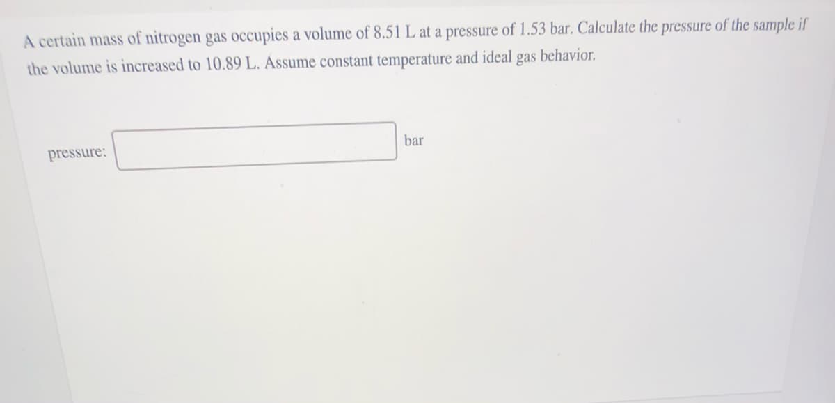 A certain mass of nitrogen gas occupies a volume of 8.51 L at a pressure of 1.53 bar. Calculate the pressure of the sample if
the volume is increased to 10.89 L. Assume constant temperature and ideal gas behavior.
bar
pressure:
