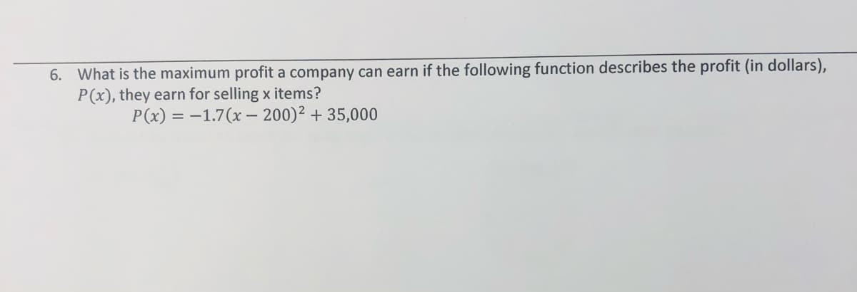 6. What is the maximum profit a company can earn if the following function describes the profit (in dollars),
P(x), they earn for selling x items?
P(x) = -1.7(x – 200)² + 35,000
