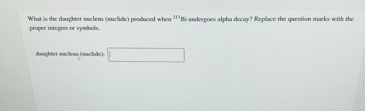 What is the daughter nucleus (nuclide) produced when 21Bi undergoes alpha decay? Replace the question marks with the
proper integers or symbols.
daughter nucleus, (nuclide):
