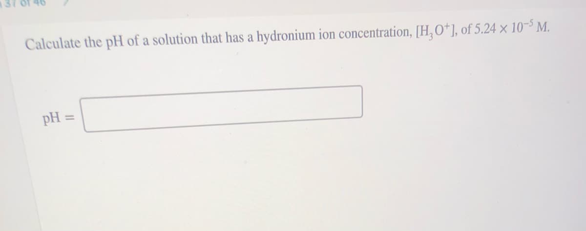 Calculate the pH of a solution that has a hydronium ion concentration, [H, O*], of 5.24 × 10-$ M.
pH
