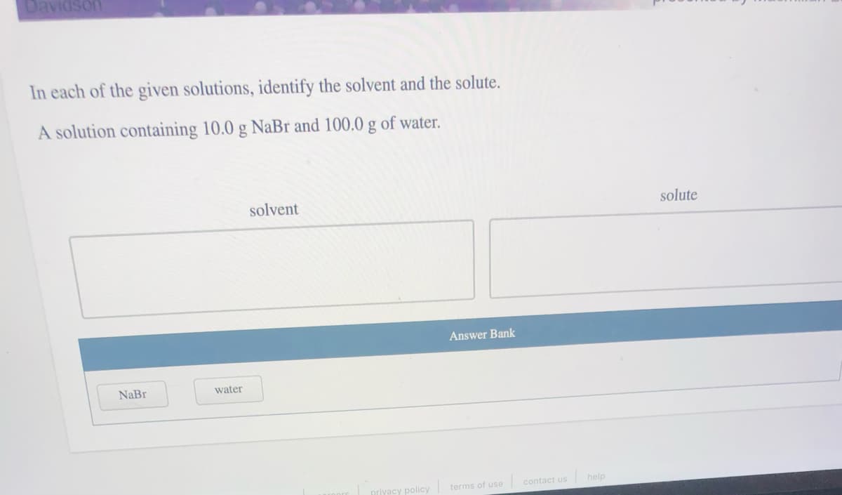 Davidson
In each of the given solutions, identify the solvent and the solute.
A solution containing 10.0 g NaBr and 100.0 g of water.
solvent
solute
Answer Bank
NaBr
water
privacy policy
terms of use
contact us
help
