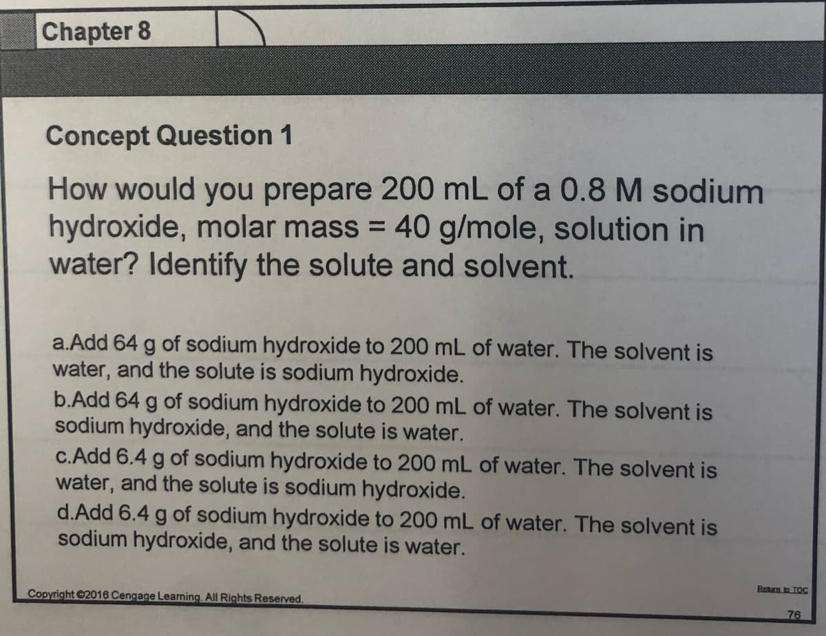 Chapter 8
Concept Question 1
How would you prepare 200 mL of a 0.8 M sodium
hydroxide, molar mass = 40 g/mole, solution in
water? Identify the solute and solvent.
a.Add 64 g of sodium hydroxide to 200 mL of water. The solvent is
water, and the solute is sodium hydroxide.
b.Add 64 g of sodium hydroxide to 200 mL of water. The solvent is
sodium hydroxide, and the solute is water.
c.Add 6.4 g of sodium hydroxide to 200 mL of water. The solvent is
water, and the solute is sodium hydroxide.
d.Add 6.4 g of sodium hydroxide to 200 mL of water. The solvent is
sodium hydroxide, and the solute is water.
Retun to TOC
Copyright 2016 Cengage Learning. All Rights Reserved.
76
