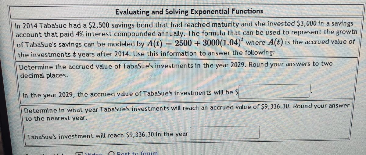Evaluating and Solving Exponential Functions
In 2014 TabaSue had a $2,500 savings bond that had reached maturity and she invested $3,000 in a savings
account that paid 4% in terest compounded annually. The formula that can be used to represent the growth
of TabaSue's savings can be modeled by A(t)
2500 + 3000(1.04) where A(t) is the accrued value of
the investments t years after 2014. Use this information to answer the following:
Determine the accrued value of TabaSue's investments in the year 2029. Round your answers to two
decimal places.
In the year 2029, the accrued value of TabaSue's investments will be $
Determine in what year TabaSue's investments will reach an accrued value of $9,336.30. Round your answer
to the nearest year.
TabaSue's investment will reach $9,336.30 in the year
forum
